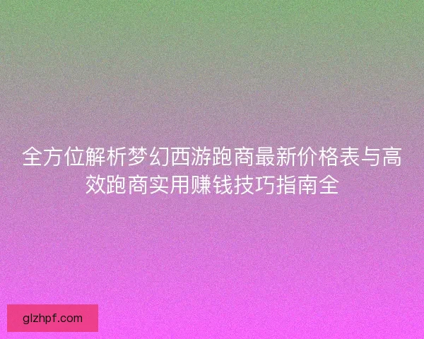 全方位解析梦幻西游跑商最新价格表与高效跑商实用赚钱技巧指南全