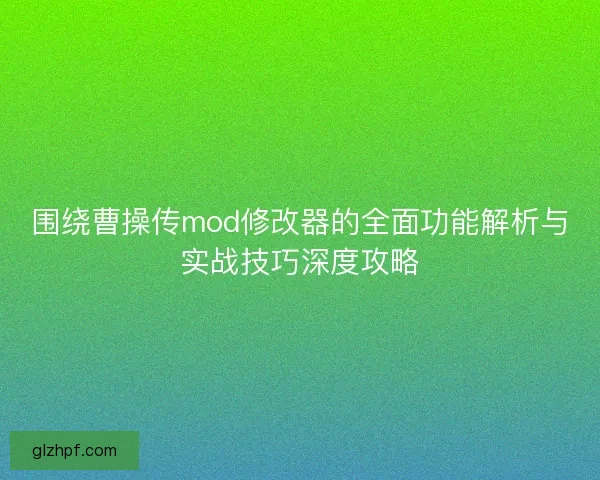 围绕曹操传mod修改器的全面功能解析与实战技巧深度攻略