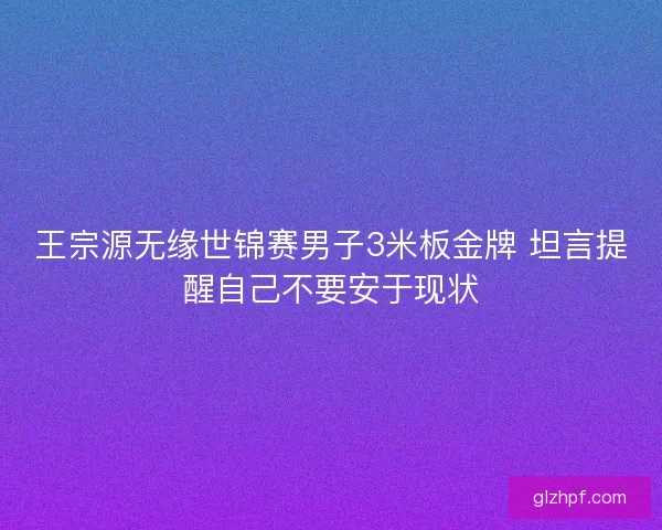王宗源无缘世锦赛男子3米板金牌 坦言提醒自己不要安于现状