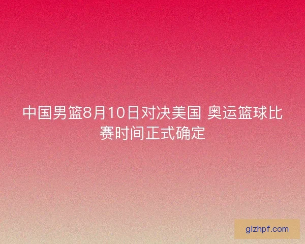 中国男篮8月10日对决美国 奥运篮球比赛时间正式确定