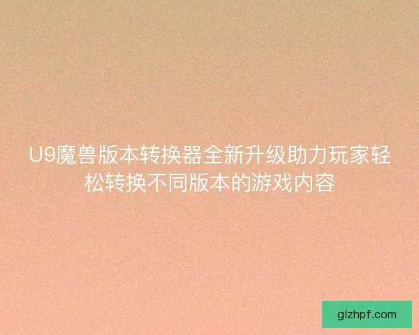 U9魔兽版本转换器全新升级助力玩家轻松转换不同版本的游戏内容