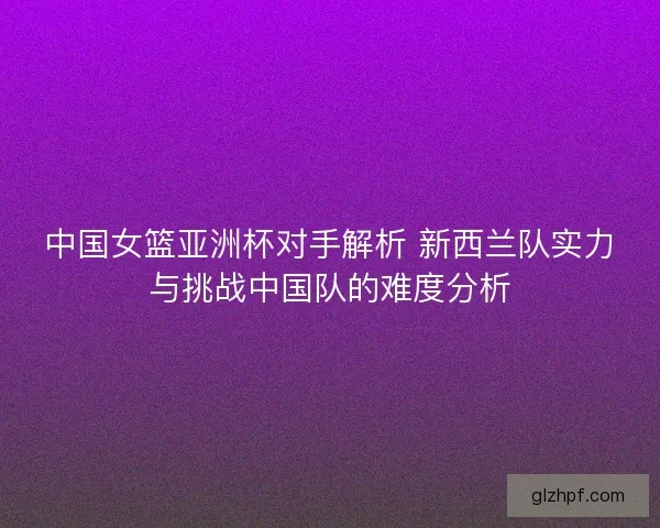 中国女篮亚洲杯对手解析 新西兰队实力与挑战中国队的难度分析