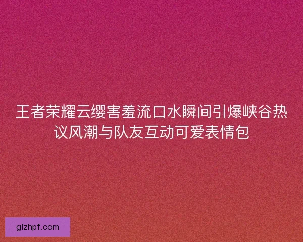 王者荣耀云缨害羞流口水瞬间引爆峡谷热议风潮与队友互动可爱表情包