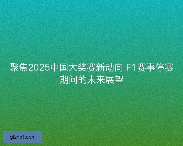 聚焦2025中国大奖赛新动向 F1赛事停赛期间的未来展望