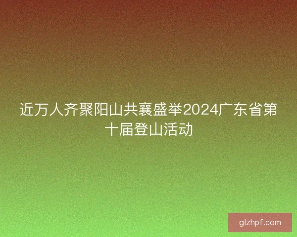 近万人齐聚阳山共襄盛举2024广东省第十届登山活动