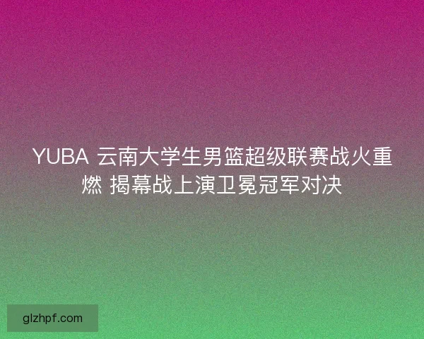 YUBA 云南大学生男篮超级联赛战火重燃 揭幕战上演卫冕冠军对决
