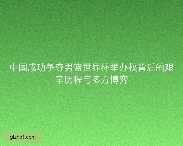 中国成功争夺男篮世界杯举办权背后的艰辛历程与多方博弈