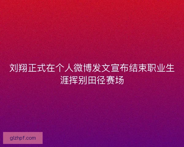 刘翔正式在个人微博发文宣布结束职业生涯挥别田径赛场
