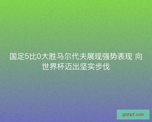国足5比0大胜马尔代夫展现强势表现 向世界杯迈出坚实步伐