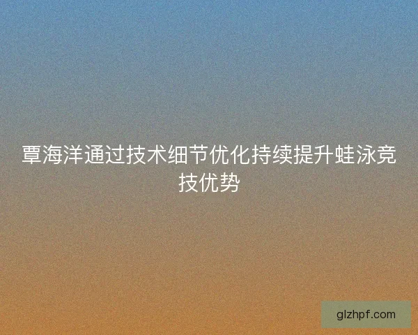 覃海洋通过技术细节优化持续提升蛙泳竞技优势
