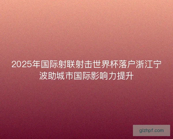 2025年国际射联射击世界杯落户浙江宁波助城市国际影响力提升