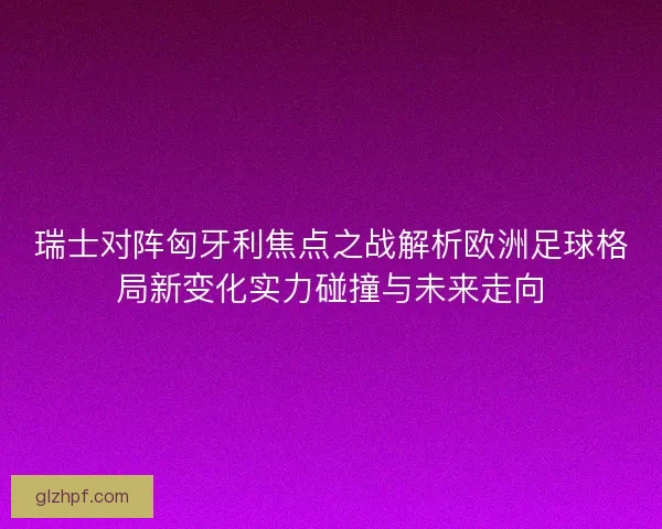 瑞士对阵匈牙利焦点之战解析欧洲足球格局新变化实力碰撞与未来走向