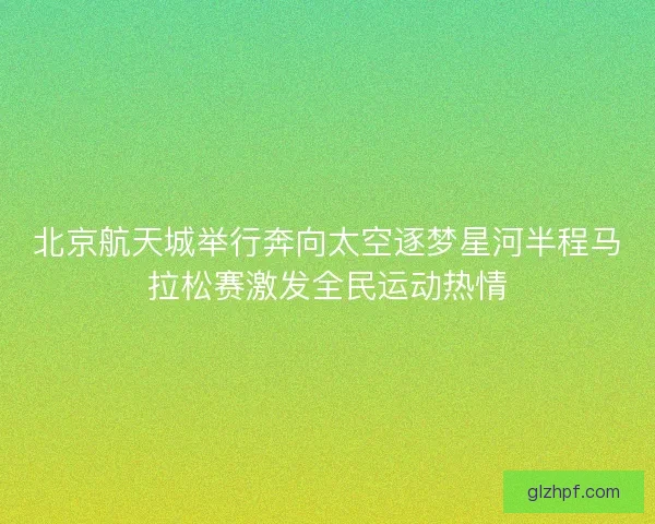北京航天城举行奔向太空逐梦星河半程马拉松赛激发全民运动热情