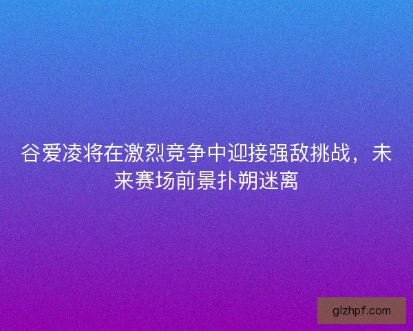 谷爱凌将在激烈竞争中迎接强敌挑战，未来赛场前景扑朔迷离