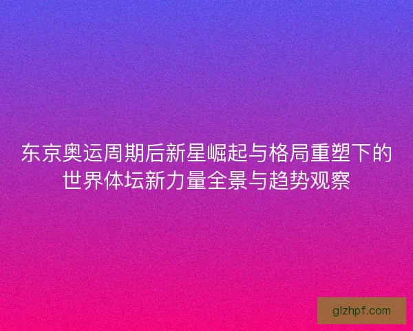 东京奥运周期后新星崛起与格局重塑下的世界体坛新力量全景与趋势观察