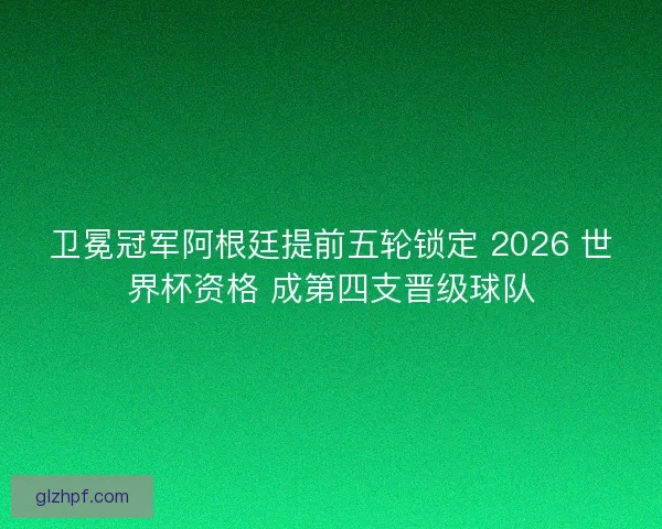 卫冕冠军阿根廷提前五轮锁定 2026 世界杯资格 成第四支晋级球队