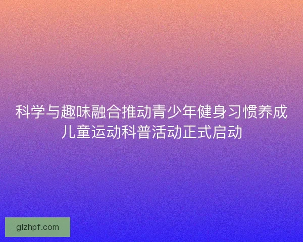 科学与趣味融合推动青少年健身习惯养成儿童运动科普活动正式启动