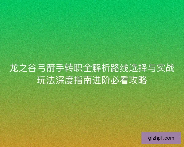 龙之谷弓箭手转职全解析路线选择与实战玩法深度指南进阶必看攻略