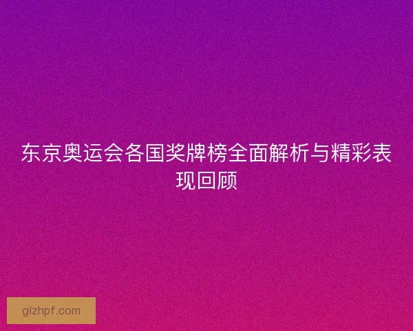 东京奥运会各国奖牌榜全面解析与精彩表现回顾