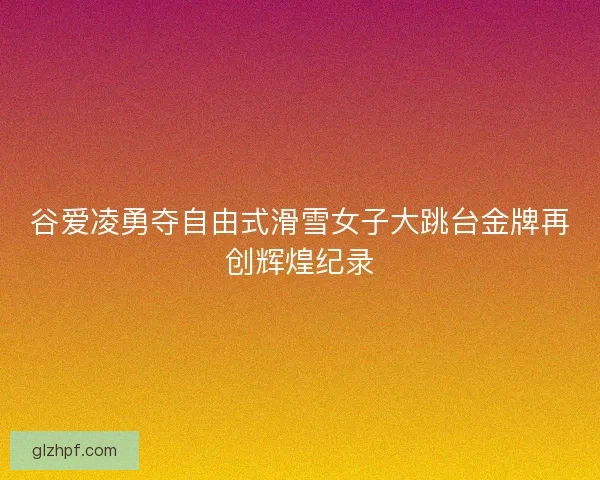 谷爱凌勇夺自由式滑雪女子大跳台金牌再创辉煌纪录