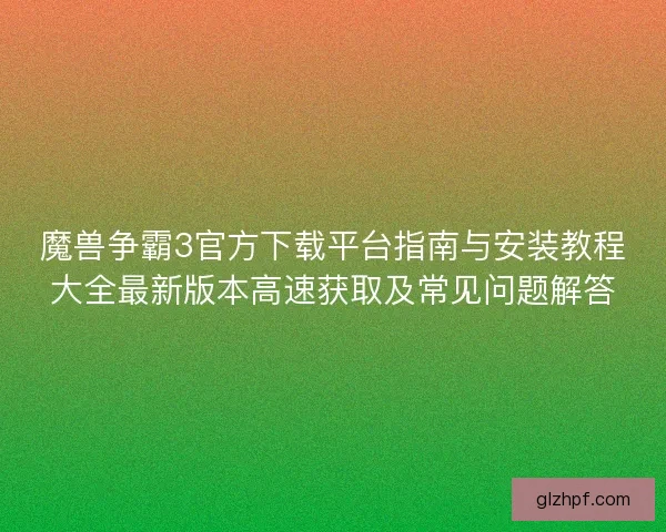 魔兽争霸3官方下载平台指南与安装教程大全最新版本高速获取及常见问题解答