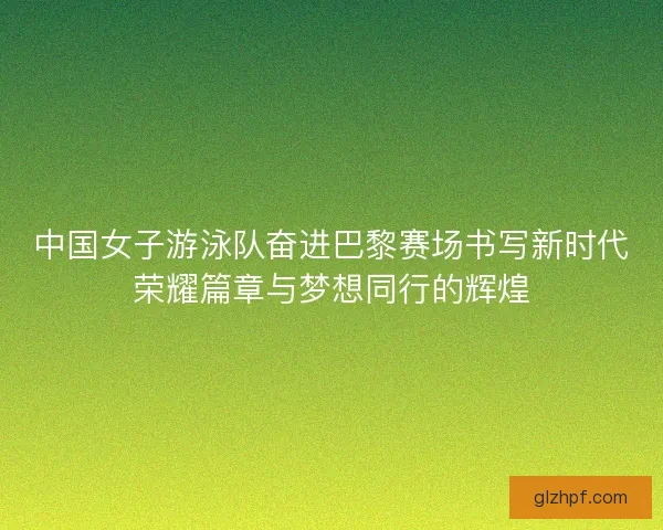 中国女子游泳队奋进巴黎赛场书写新时代荣耀篇章与梦想同行的辉煌