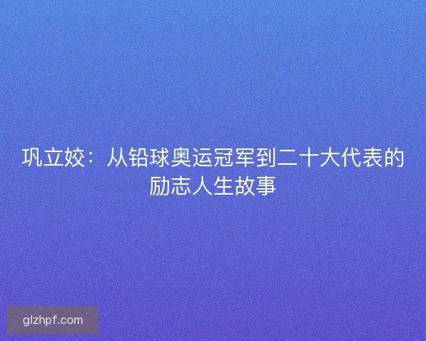 巩立姣：从铅球奥运冠军到二十大代表的励志人生故事
