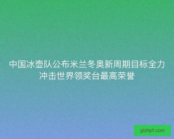 中国冰壶队公布米兰冬奥新周期目标全力冲击世界领奖台最高荣誉